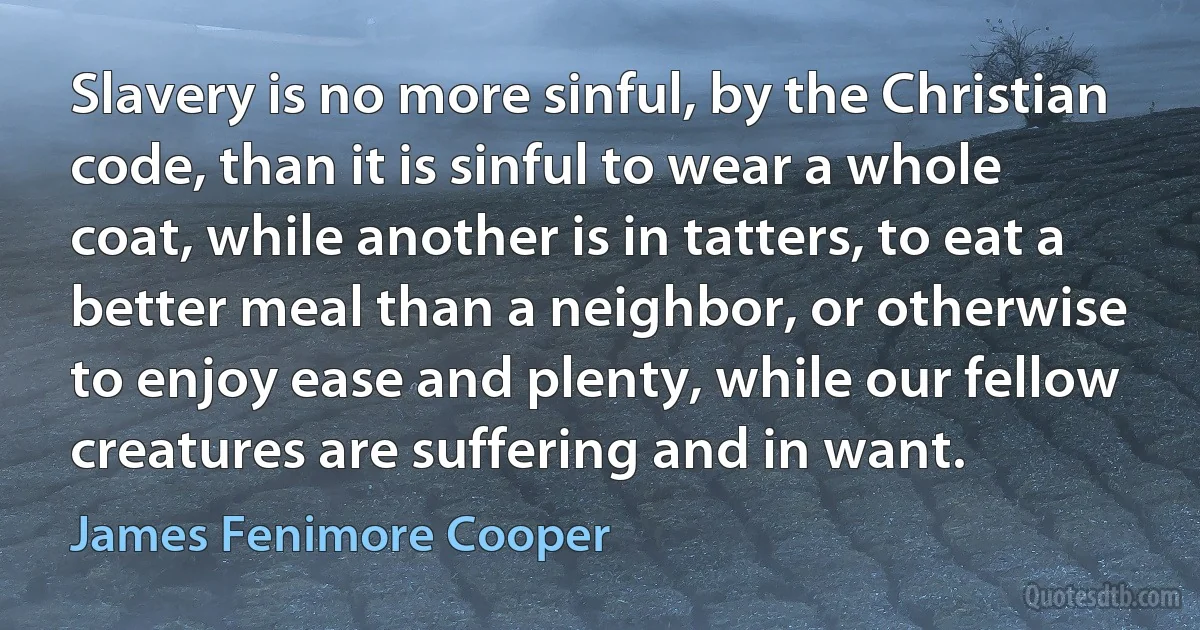 Slavery is no more sinful, by the Christian code, than it is sinful to wear a whole coat, while another is in tatters, to eat a better meal than a neighbor, or otherwise to enjoy ease and plenty, while our fellow creatures are suffering and in want. (James Fenimore Cooper)