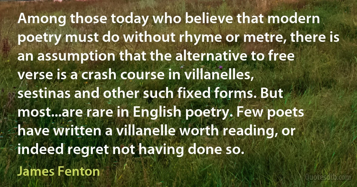 Among those today who believe that modern poetry must do without rhyme or metre, there is an assumption that the alternative to free verse is a crash course in villanelles, sestinas and other such fixed forms. But most...are rare in English poetry. Few poets have written a villanelle worth reading, or indeed regret not having done so. (James Fenton)