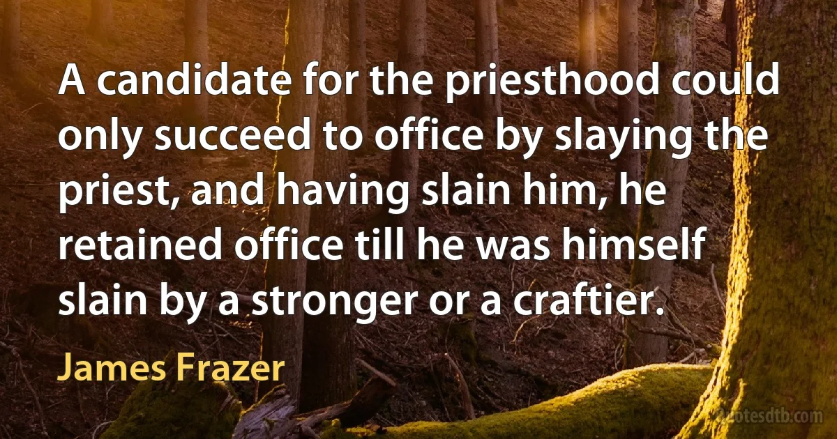 A candidate for the priesthood could only succeed to office by slaying the priest, and having slain him, he retained office till he was himself slain by a stronger or a craftier. (James Frazer)