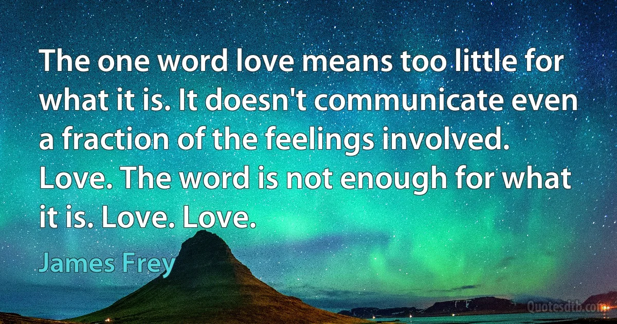 The one word love means too little for what it is. It doesn't communicate even a fraction of the feelings involved. Love. The word is not enough for what it is. Love. Love. (James Frey)