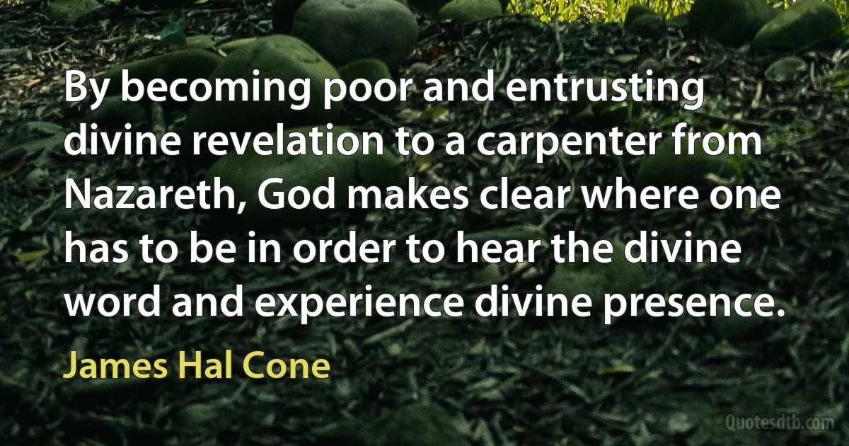 By becoming poor and entrusting divine revelation to a carpenter from Nazareth, God makes clear where one has to be in order to hear the divine word and experience divine presence. (James Hal Cone)