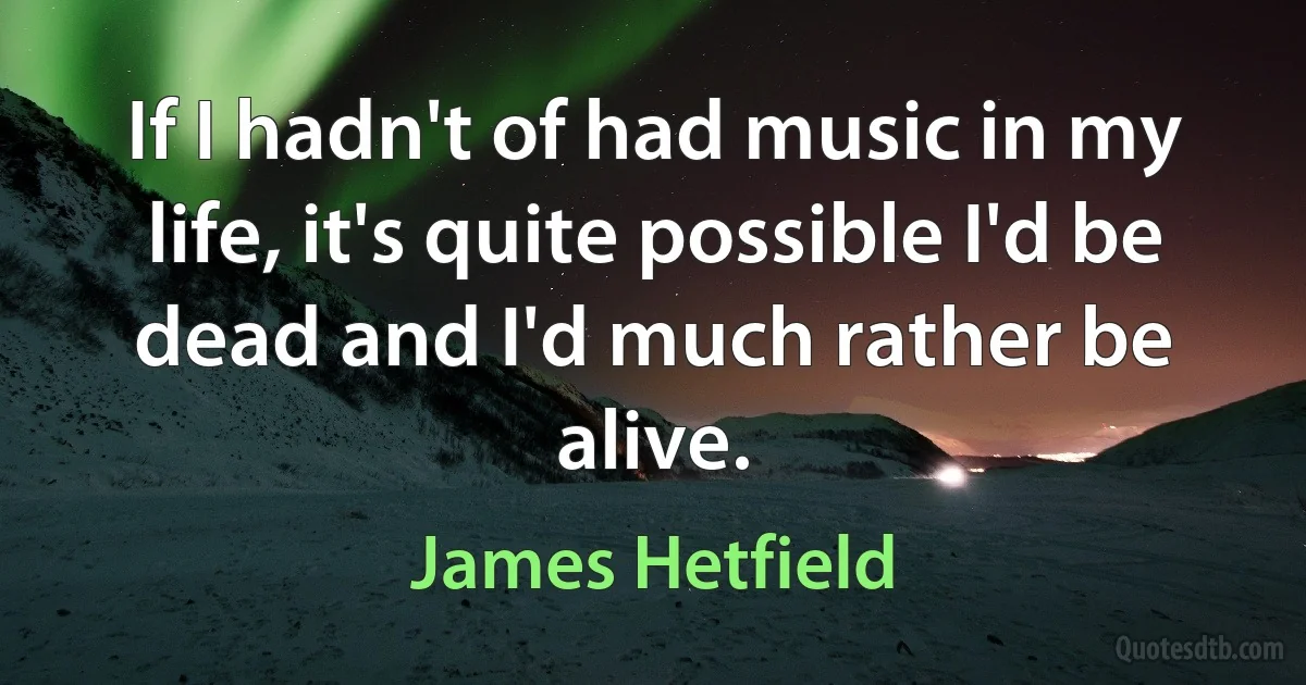 If I hadn't of had music in my life, it's quite possible I'd be dead and I'd much rather be alive. (James Hetfield)