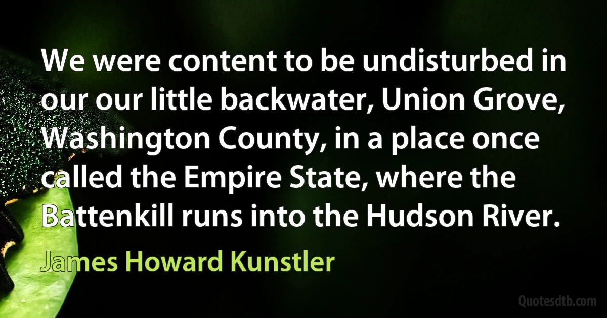 We were content to be undisturbed in our our little backwater, Union Grove, Washington County, in a place once called the Empire State, where the Battenkill runs into the Hudson River. (James Howard Kunstler)