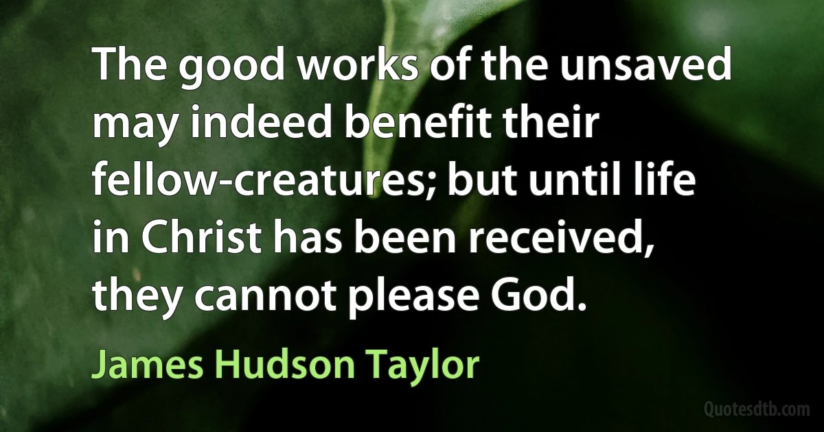 The good works of the unsaved may indeed benefit their fellow-creatures; but until life in Christ has been received, they cannot please God. (James Hudson Taylor)