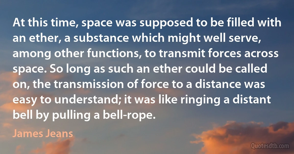 At this time, space was supposed to be filled with an ether, a substance which might well serve, among other functions, to transmit forces across space. So long as such an ether could be called on, the transmission of force to a distance was easy to understand; it was like ringing a distant bell by pulling a bell-rope. (James Jeans)