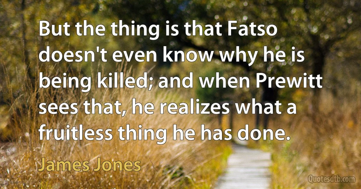 But the thing is that Fatso doesn't even know why he is being killed; and when Prewitt sees that, he realizes what a fruitless thing he has done. (James Jones)