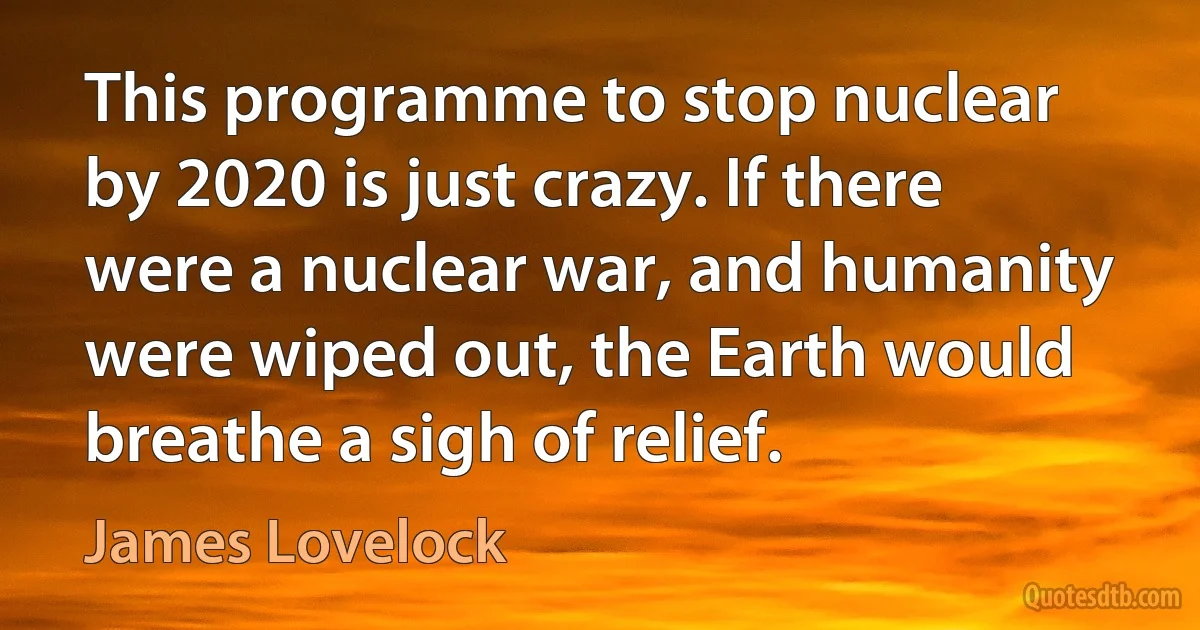 This programme to stop nuclear by 2020 is just crazy. If there were a nuclear war, and humanity were wiped out, the Earth would breathe a sigh of relief. (James Lovelock)