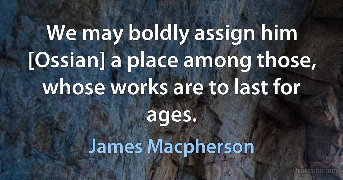 We may boldly assign him [Ossian] a place among those, whose works are to last for ages. (James Macpherson)