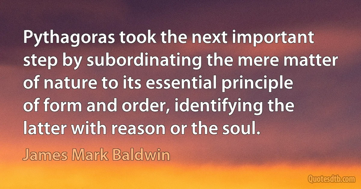 Pythagoras took the next important step by subordinating the mere matter of nature to its essential principle of form and order, identifying the latter with reason or the soul. (James Mark Baldwin)