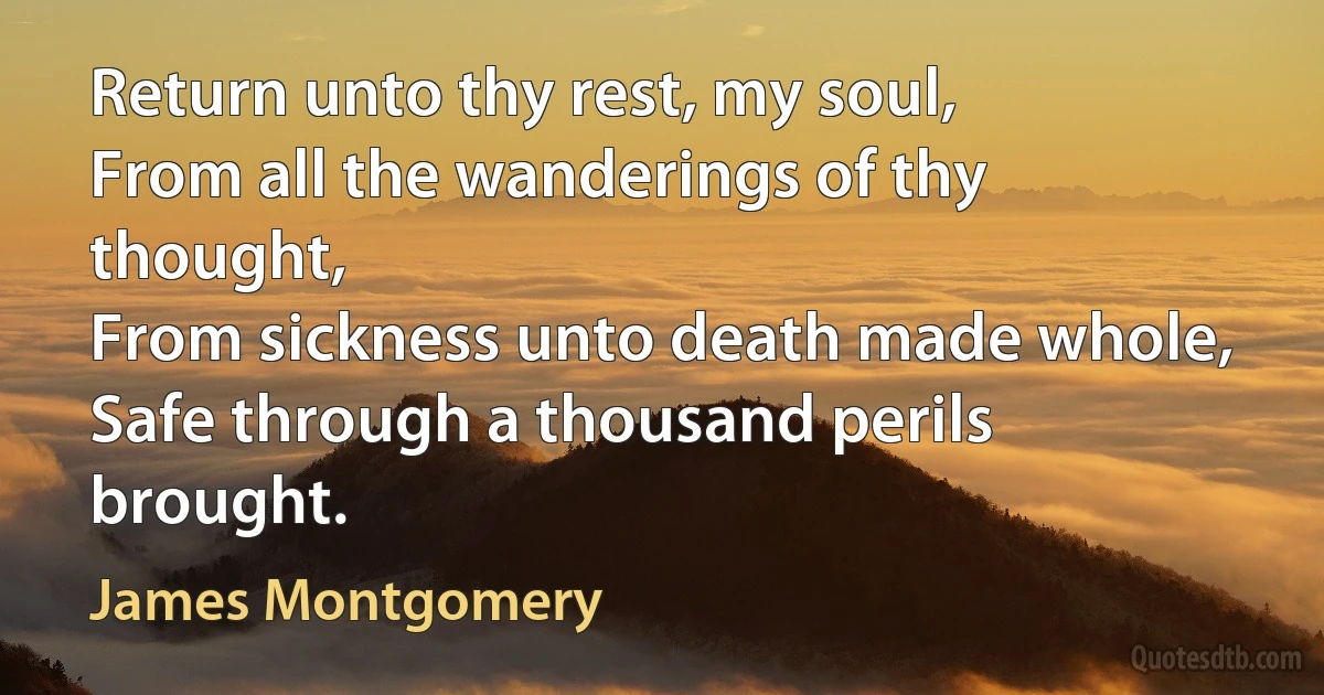 Return unto thy rest, my soul,
From all the wanderings of thy thought,
From sickness unto death made whole,
Safe through a thousand perils brought. (James Montgomery)