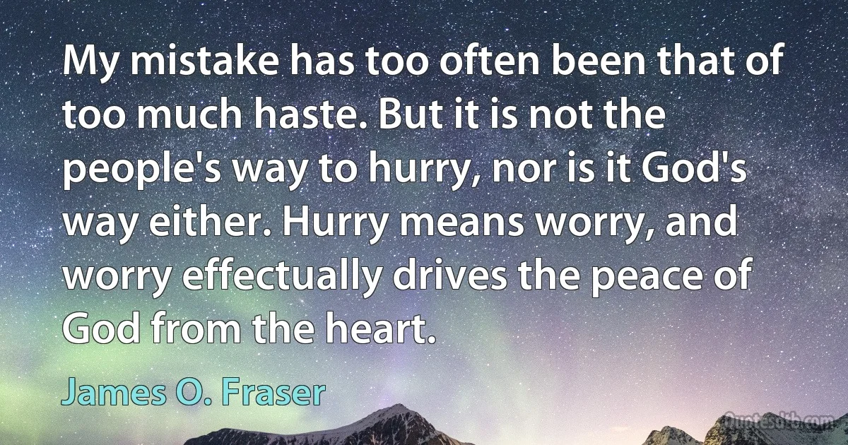 My mistake has too often been that of too much haste. But it is not the people's way to hurry, nor is it God's way either. Hurry means worry, and worry effectually drives the peace of God from the heart. (James O. Fraser)