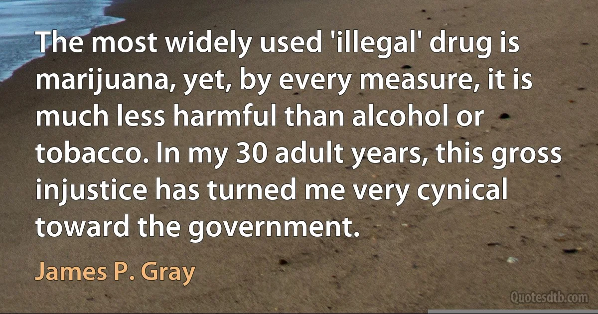 The most widely used 'illegal' drug is marijuana, yet, by every measure, it is much less harmful than alcohol or tobacco. In my 30 adult years, this gross injustice has turned me very cynical toward the government. (James P. Gray)