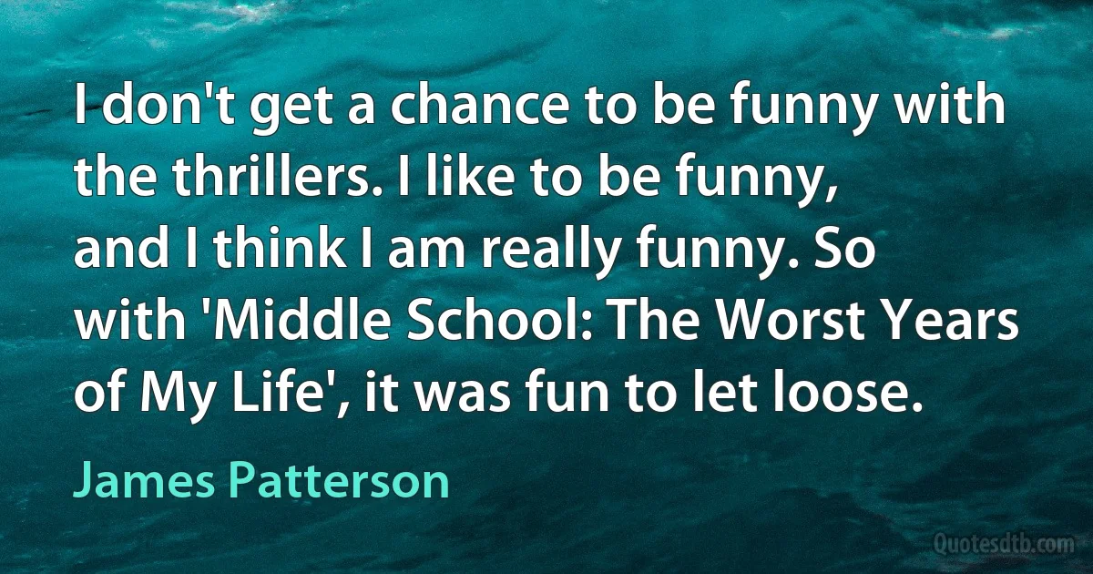 I don't get a chance to be funny with the thrillers. I like to be funny, and I think I am really funny. So with 'Middle School: The Worst Years of My Life', it was fun to let loose. (James Patterson)