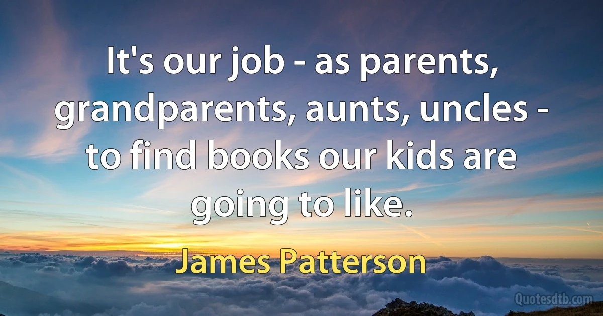 It's our job - as parents, grandparents, aunts, uncles - to find books our kids are going to like. (James Patterson)