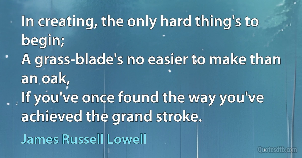 In creating, the only hard thing's to begin;
A grass-blade's no easier to make than an oak,
If you've once found the way you've achieved the grand stroke. (James Russell Lowell)