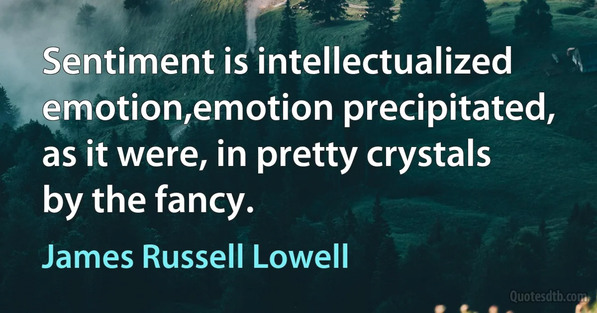 Sentiment is intellectualized emotion,emotion precipitated, as it were, in pretty crystals by the fancy. (James Russell Lowell)