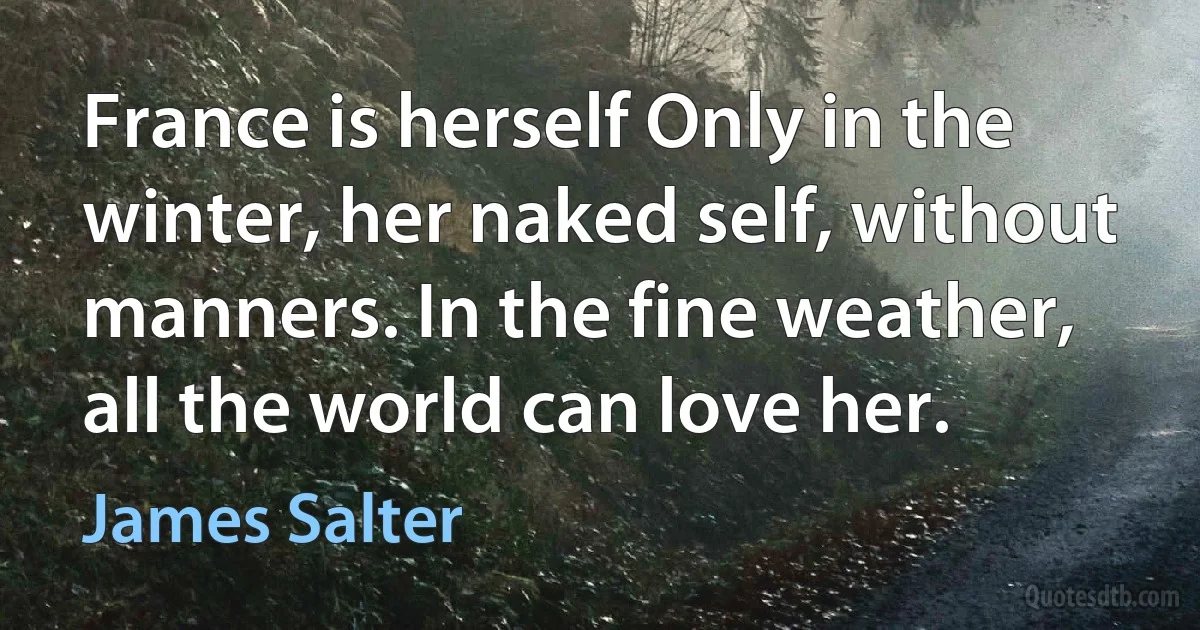 France is herself Only in the winter, her naked self, without manners. In the fine weather, all the world can love her. (James Salter)