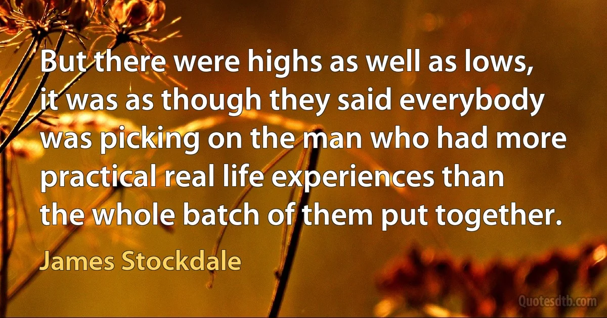 But there were highs as well as lows, it was as though they said everybody was picking on the man who had more practical real life experiences than the whole batch of them put together. (James Stockdale)