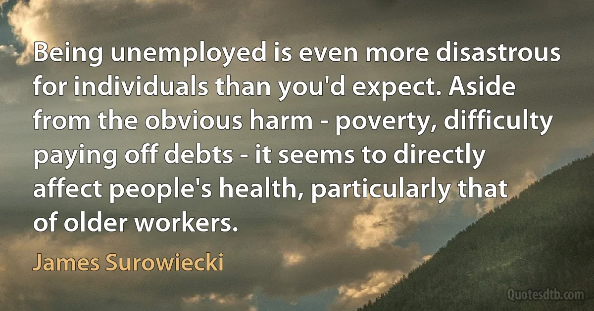 Being unemployed is even more disastrous for individuals than you'd expect. Aside from the obvious harm - poverty, difficulty paying off debts - it seems to directly affect people's health, particularly that of older workers. (James Surowiecki)