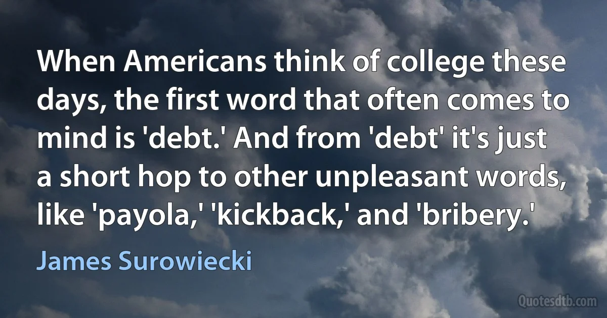 When Americans think of college these days, the first word that often comes to mind is 'debt.' And from 'debt' it's just a short hop to other unpleasant words, like 'payola,' 'kickback,' and 'bribery.' (James Surowiecki)