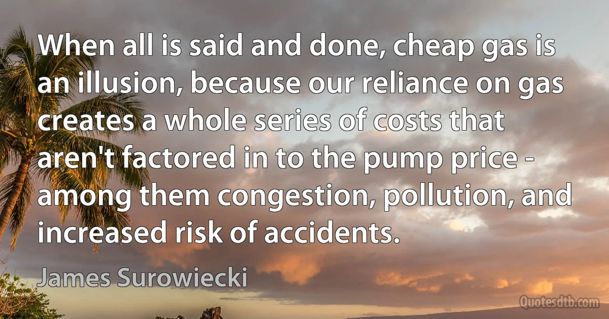 When all is said and done, cheap gas is an illusion, because our reliance on gas creates a whole series of costs that aren't factored in to the pump price - among them congestion, pollution, and increased risk of accidents. (James Surowiecki)