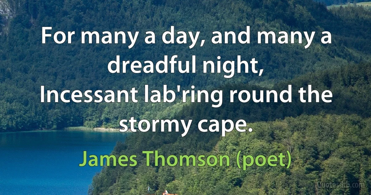 For many a day, and many a dreadful night,
Incessant lab'ring round the stormy cape. (James Thomson (poet))