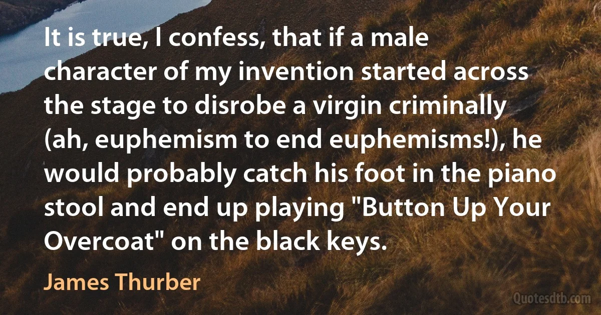 It is true, I confess, that if a male character of my invention started across the stage to disrobe a virgin criminally (ah, euphemism to end euphemisms!), he would probably catch his foot in the piano stool and end up playing "Button Up Your Overcoat" on the black keys. (James Thurber)