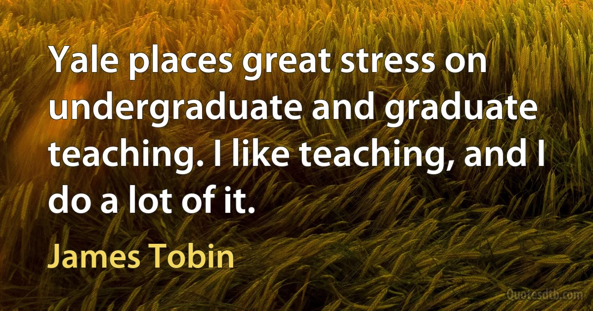 Yale places great stress on undergraduate and graduate teaching. I like teaching, and I do a lot of it. (James Tobin)