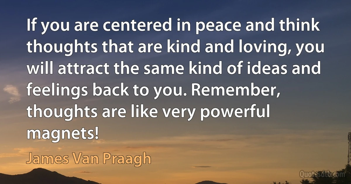 If you are centered in peace and think thoughts that are kind and loving, you will attract the same kind of ideas and feelings back to you. Remember, thoughts are like very powerful magnets! (James Van Praagh)