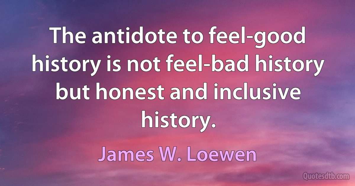 The antidote to feel-good history is not feel-bad history but honest and inclusive history. (James W. Loewen)