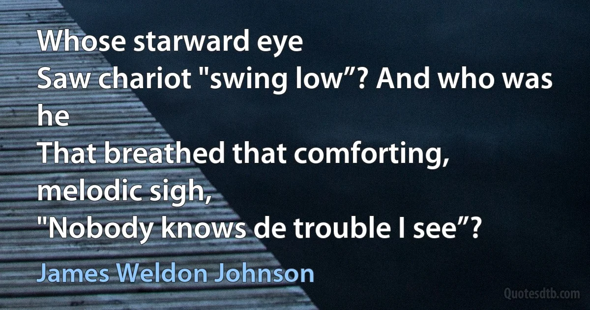 Whose starward eye
Saw chariot "swing low”? And who was he
That breathed that comforting, melodic sigh,
"Nobody knows de trouble I see”? (James Weldon Johnson)