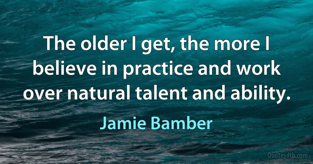 The older I get, the more I believe in practice and work over natural talent and ability. (Jamie Bamber)