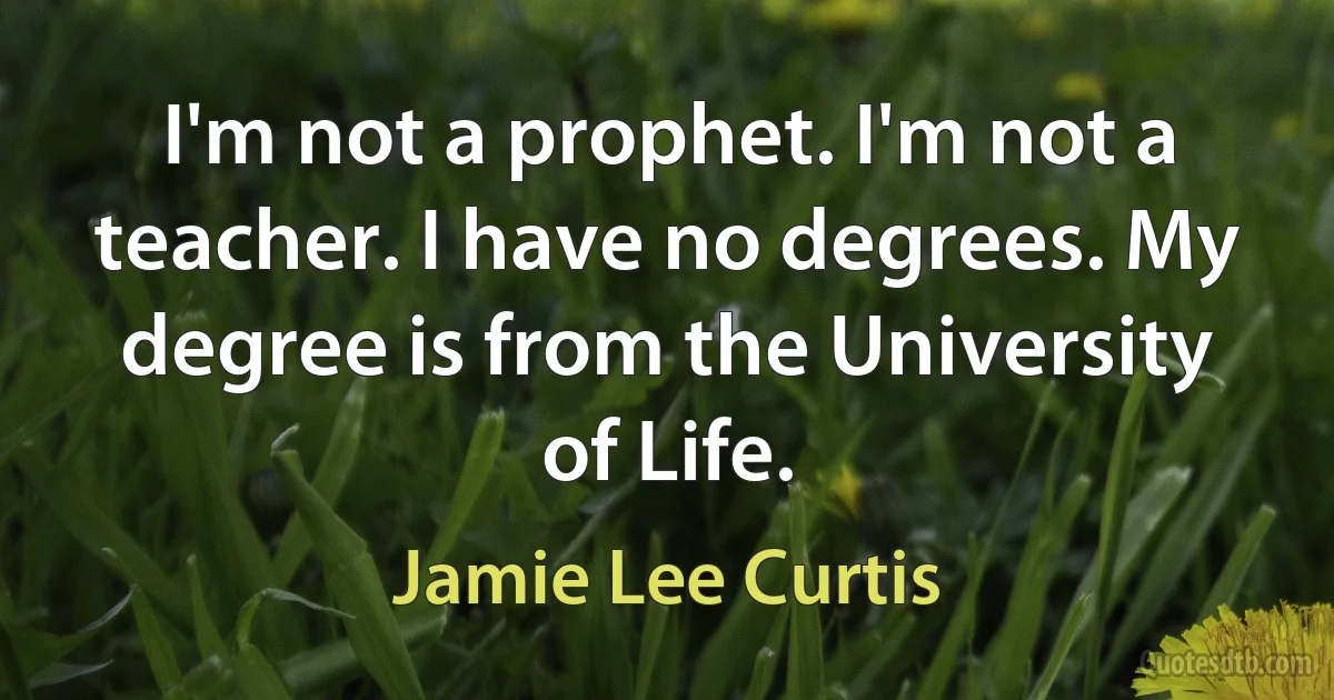 I'm not a prophet. I'm not a teacher. I have no degrees. My degree is from the University of Life. (Jamie Lee Curtis)