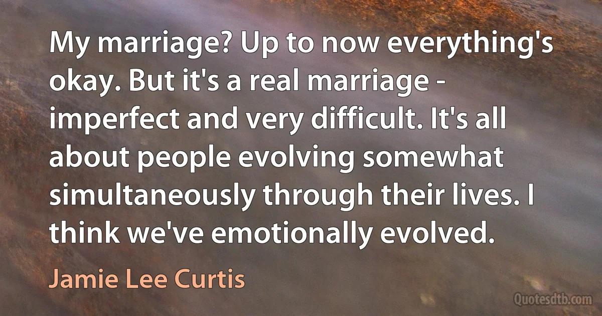 My marriage? Up to now everything's okay. But it's a real marriage - imperfect and very difficult. It's all about people evolving somewhat simultaneously through their lives. I think we've emotionally evolved. (Jamie Lee Curtis)