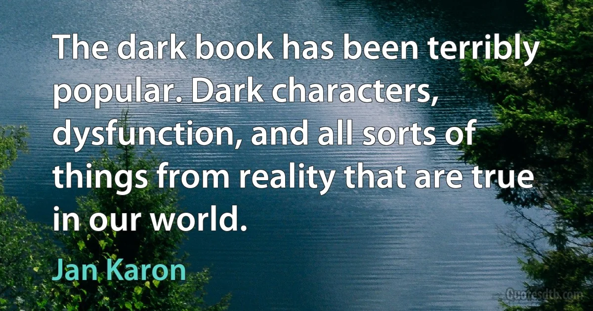 The dark book has been terribly popular. Dark characters, dysfunction, and all sorts of things from reality that are true in our world. (Jan Karon)