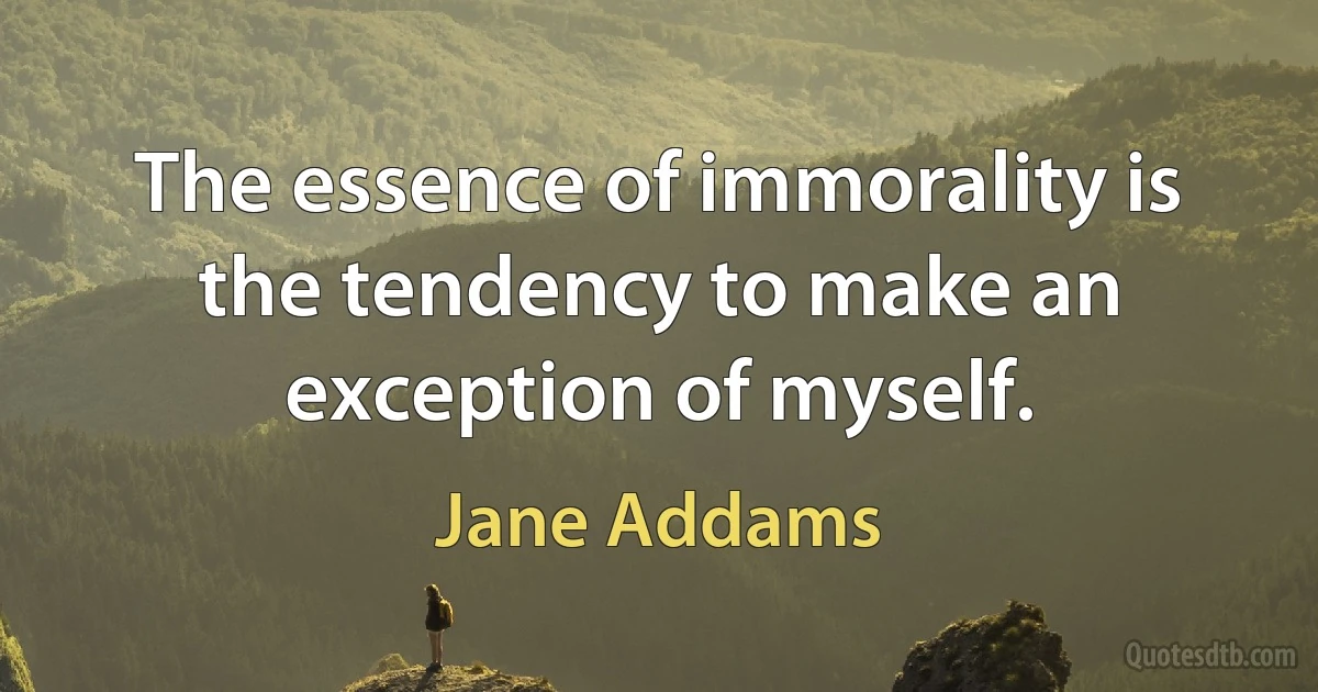 The essence of immorality is the tendency to make an exception of myself. (Jane Addams)