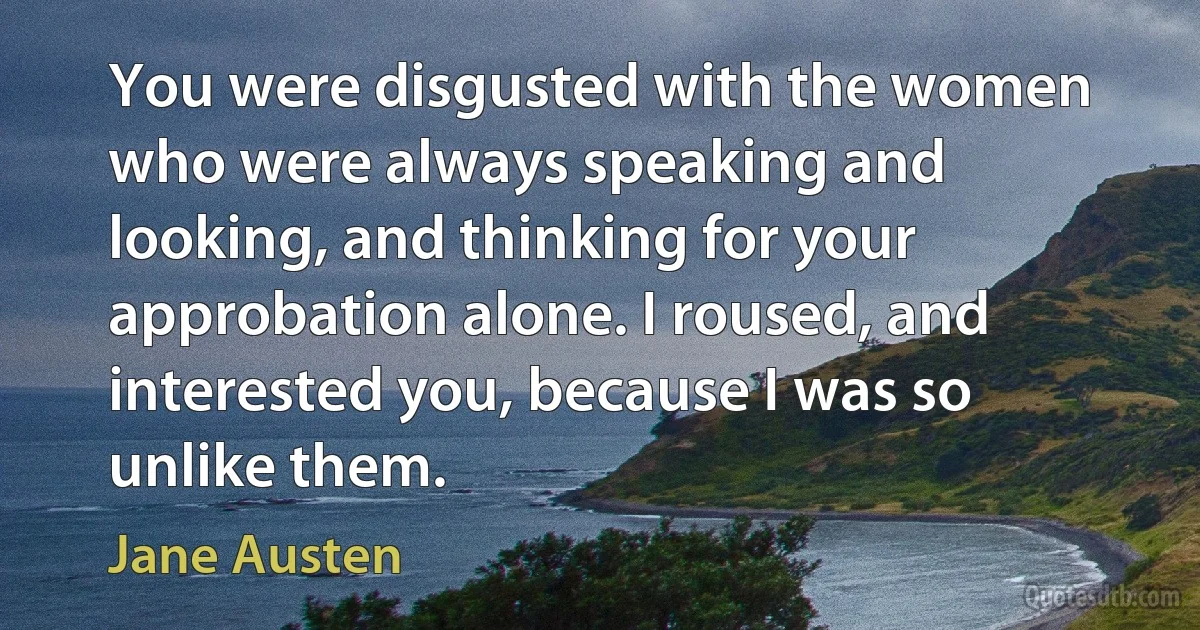 You were disgusted with the women who were always speaking and looking, and thinking for your approbation alone. I roused, and interested you, because I was so unlike them. (Jane Austen)