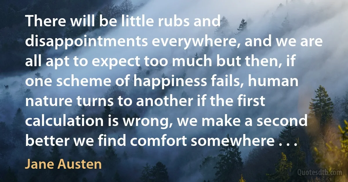 There will be little rubs and disappointments everywhere, and we are all apt to expect too much but then, if one scheme of happiness fails, human nature turns to another if the first calculation is wrong, we make a second better we find comfort somewhere . . . (Jane Austen)