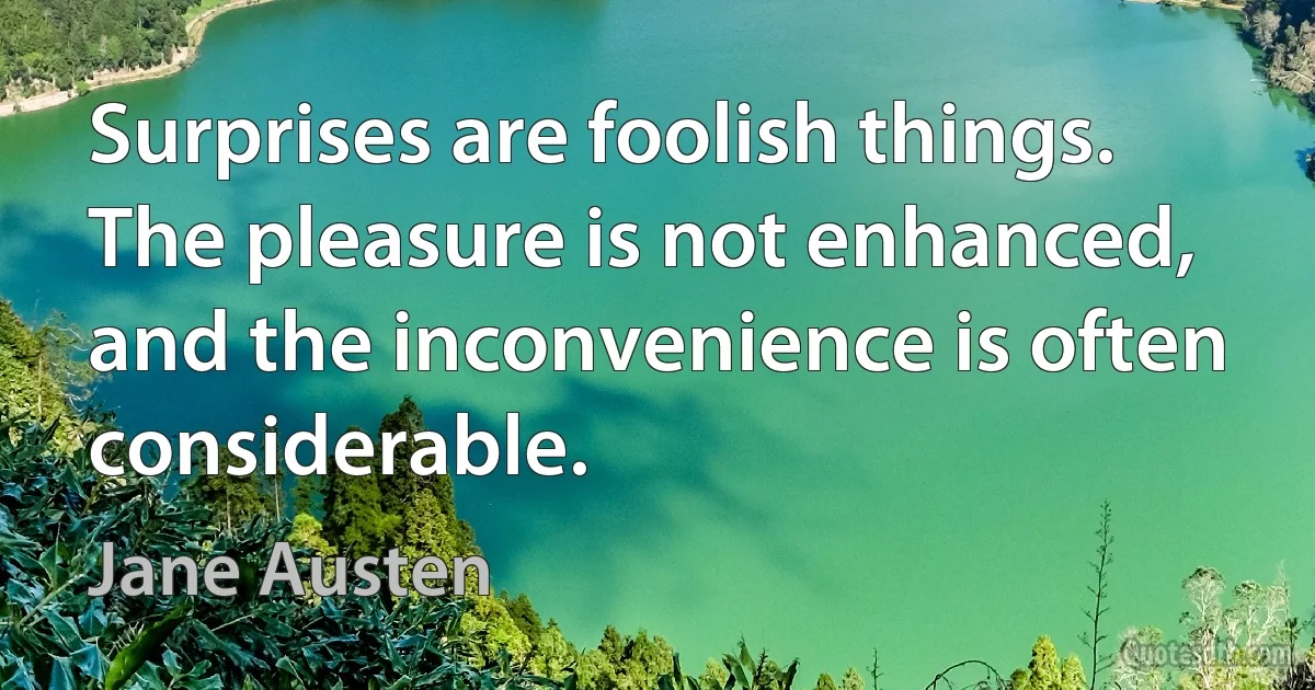 Surprises are foolish things. The pleasure is not enhanced, and the inconvenience is often considerable. (Jane Austen)