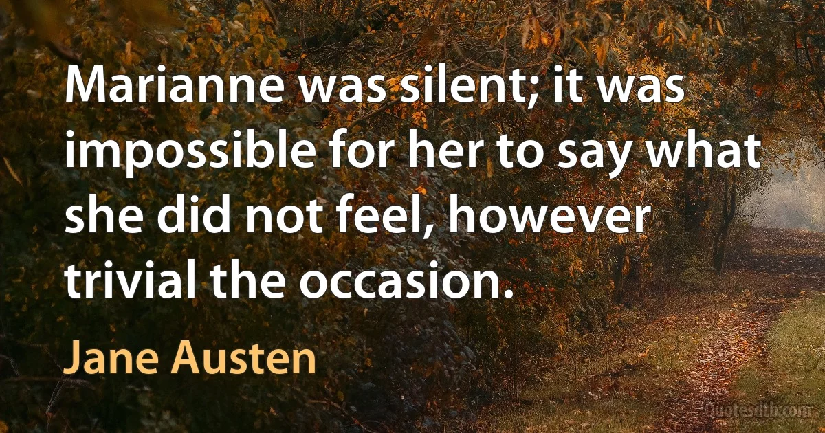 Marianne was silent; it was impossible for her to say what she did not feel, however trivial the occasion. (Jane Austen)