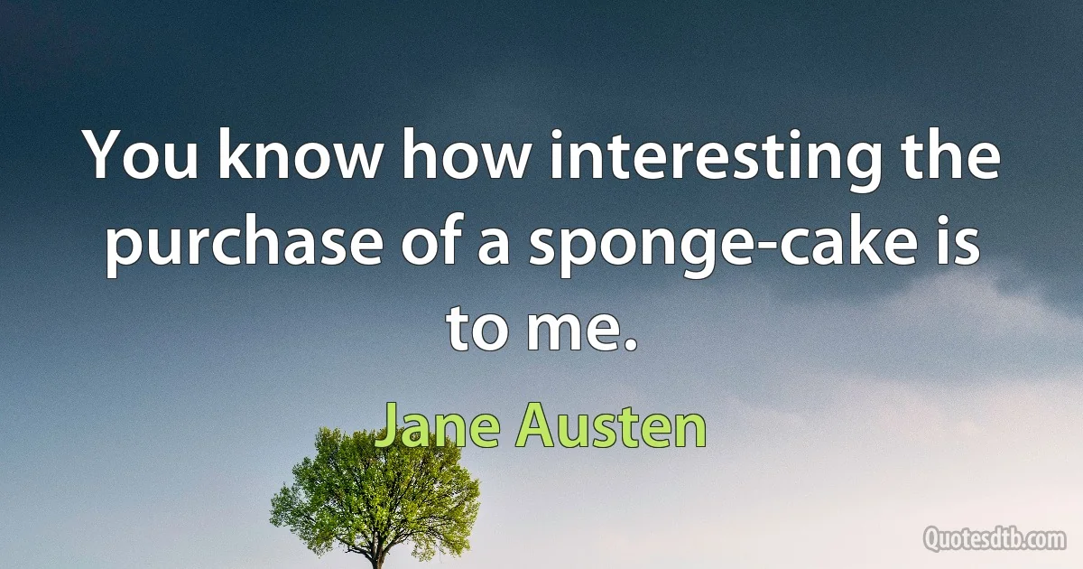 You know how interesting the purchase of a sponge-cake is to me. (Jane Austen)