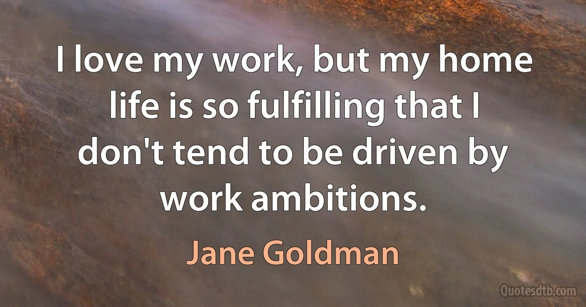 I love my work, but my home life is so fulfilling that I don't tend to be driven by work ambitions. (Jane Goldman)