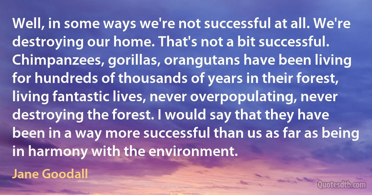 Well, in some ways we're not successful at all. We're destroying our home. That's not a bit successful. Chimpanzees, gorillas, orangutans have been living for hundreds of thousands of years in their forest, living fantastic lives, never overpopulating, never destroying the forest. I would say that they have been in a way more successful than us as far as being in harmony with the environment. (Jane Goodall)