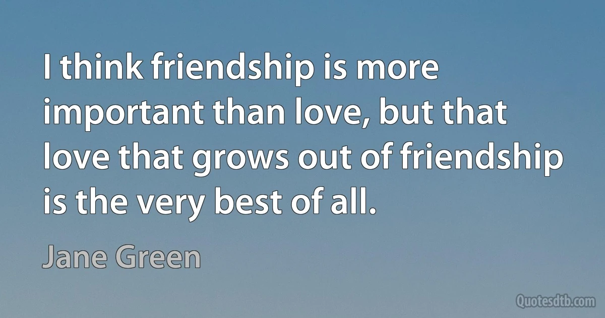 I think friendship is more important than love, but that love that grows out of friendship is the very best of all. (Jane Green)