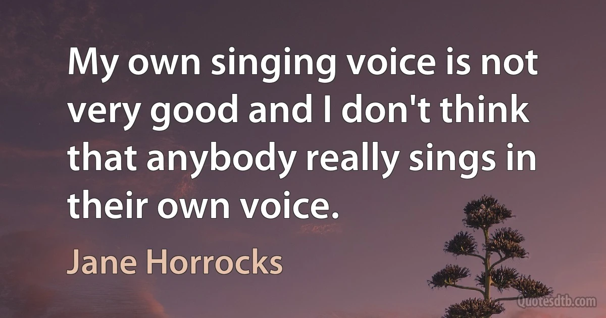 My own singing voice is not very good and I don't think that anybody really sings in their own voice. (Jane Horrocks)