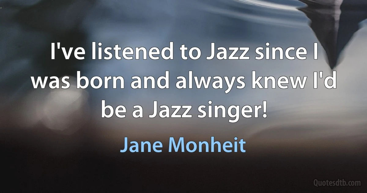 I've listened to Jazz since I was born and always knew I'd be a Jazz singer! (Jane Monheit)