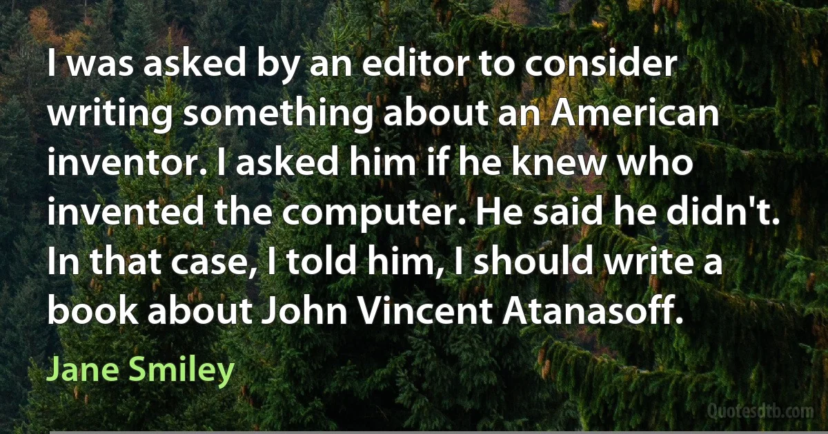 I was asked by an editor to consider writing something about an American inventor. I asked him if he knew who invented the computer. He said he didn't. In that case, I told him, I should write a book about John Vincent Atanasoff. (Jane Smiley)