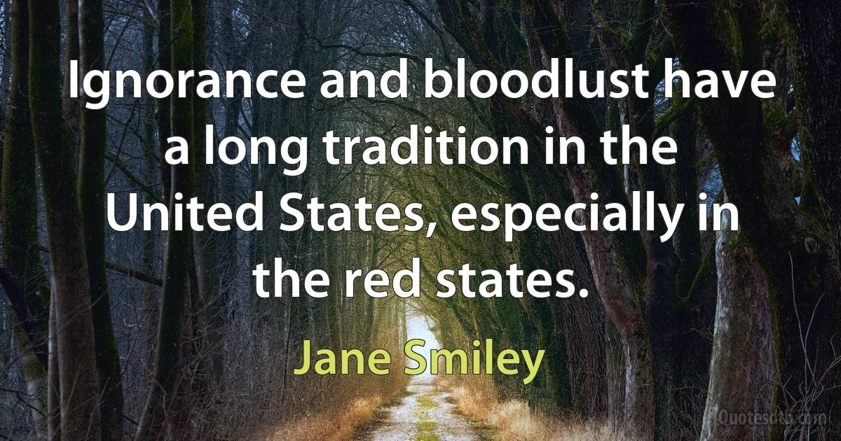 Ignorance and bloodlust have a long tradition in the United States, especially in the red states. (Jane Smiley)