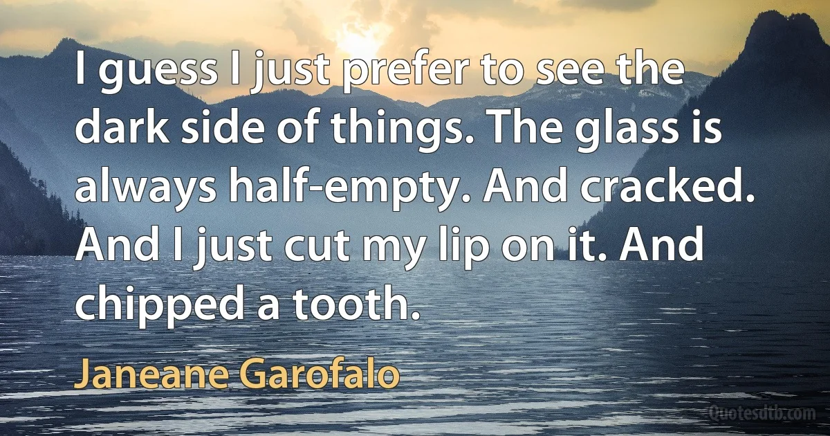 I guess I just prefer to see the dark side of things. The glass is always half-empty. And cracked. And I just cut my lip on it. And chipped a tooth. (Janeane Garofalo)