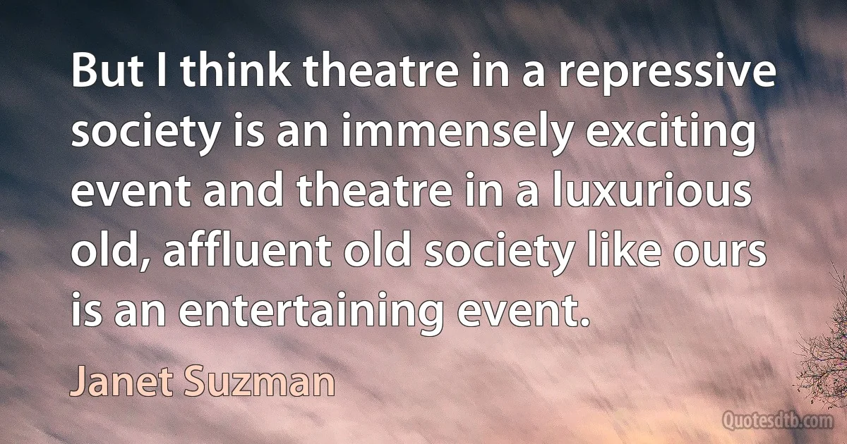 But I think theatre in a repressive society is an immensely exciting event and theatre in a luxurious old, affluent old society like ours is an entertaining event. (Janet Suzman)